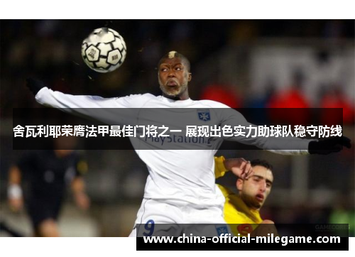 舍瓦利耶荣膺法甲最佳门将之一 展现出色实力助球队稳守防线 舍瓦利耶荣膺法甲最佳门将之一 展现出色实力助球队稳守防线