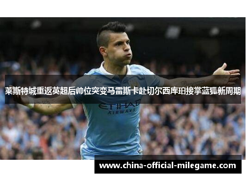 莱斯特城重返英超后帅位突变马雷斯卡赴切尔西库珀接掌蓝狐新周期 莱斯特城重返英超后帅位突变马雷斯卡赴切尔西库珀接掌蓝狐新周期