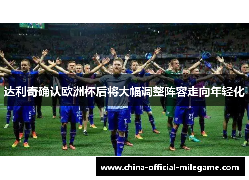 达利奇确认欧洲杯后将大幅调整阵容走向年轻化 达利奇确认欧洲杯后将大幅调整阵容走向年轻化