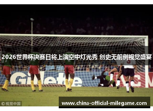 2026世界杯决赛日将上演空中灯光秀 创史无前例视觉盛宴