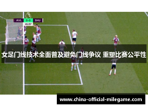 女足门线技术全面普及避免门线争议 重塑比赛公平性