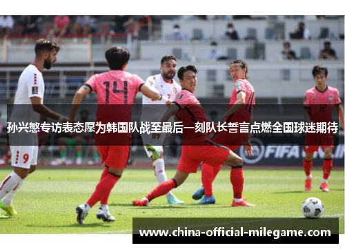 孙兴慜专访表态愿为韩国队战至最后一刻队长誓言点燃全国球迷期待