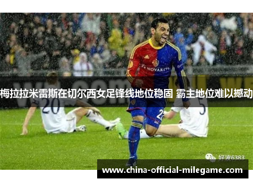 梅拉拉米雷斯在切尔西女足锋线地位稳固 霸主地位难以撼动