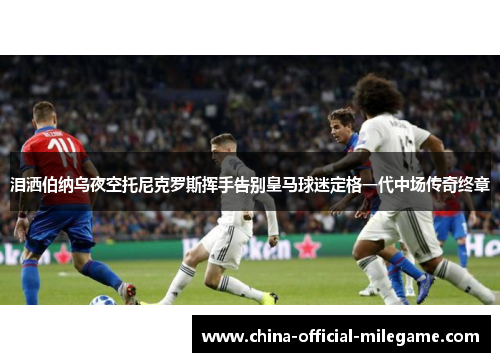 泪洒伯纳乌夜空托尼克罗斯挥手告别皇马球迷定格一代中场传奇终章