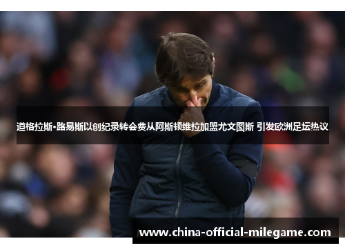 道格拉斯·路易斯以创纪录转会费从阿斯顿维拉加盟尤文图斯 引发欧洲足坛热议