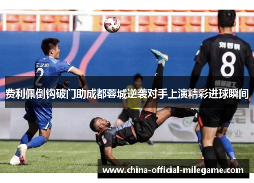 费利佩倒钩破门助成都蓉城逆袭对手上演精彩进球瞬间
