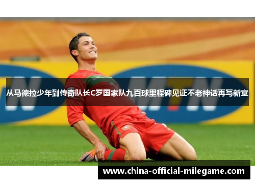 从马德拉少年到传奇队长C罗国家队九百球里程碑见证不老神话再写新章 从马德拉少年到传奇队长C罗国家队九百球里程碑见证不老神话再写新章
