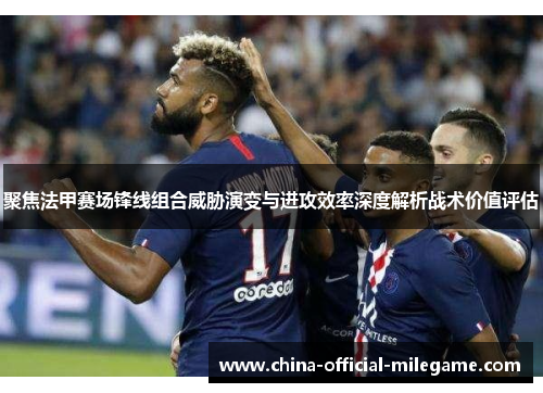聚焦法甲赛场锋线组合威胁演变与进攻效率深度解析战术价值评估 聚焦法甲赛场锋线组合威胁演变与进攻效率深度解析战术价值评估